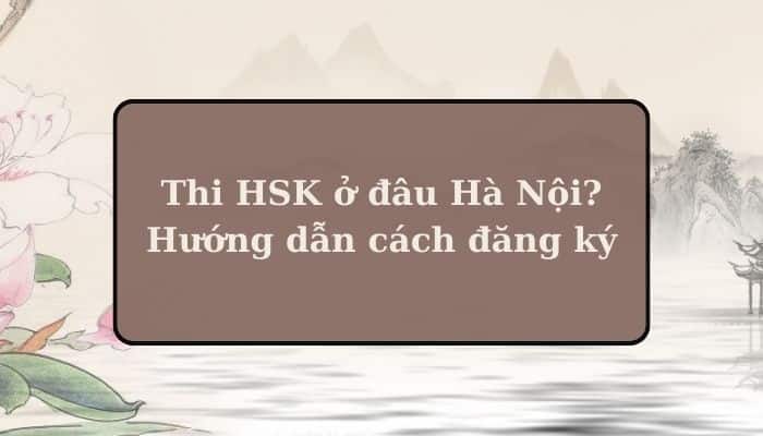 Thi HSK ở đâu Hà Nội? Cách đăng ký thi HSK tại Hà Nội chi tiết